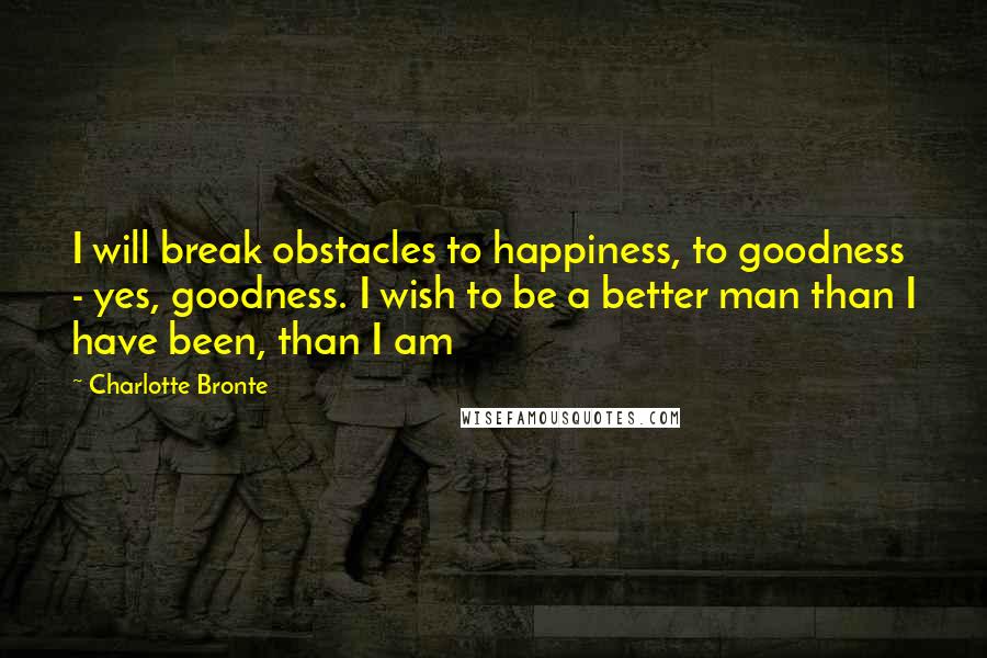 Charlotte Bronte Quotes: I will break obstacles to happiness, to goodness - yes, goodness. I wish to be a better man than I have been, than I am
