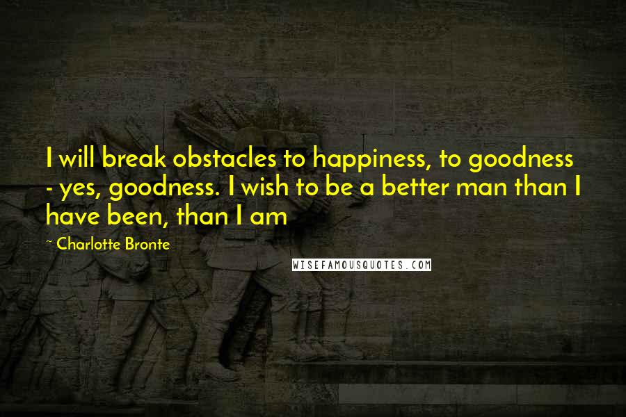 Charlotte Bronte Quotes: I will break obstacles to happiness, to goodness - yes, goodness. I wish to be a better man than I have been, than I am