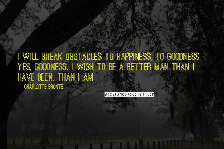 Charlotte Bronte Quotes: I will break obstacles to happiness, to goodness - yes, goodness. I wish to be a better man than I have been, than I am