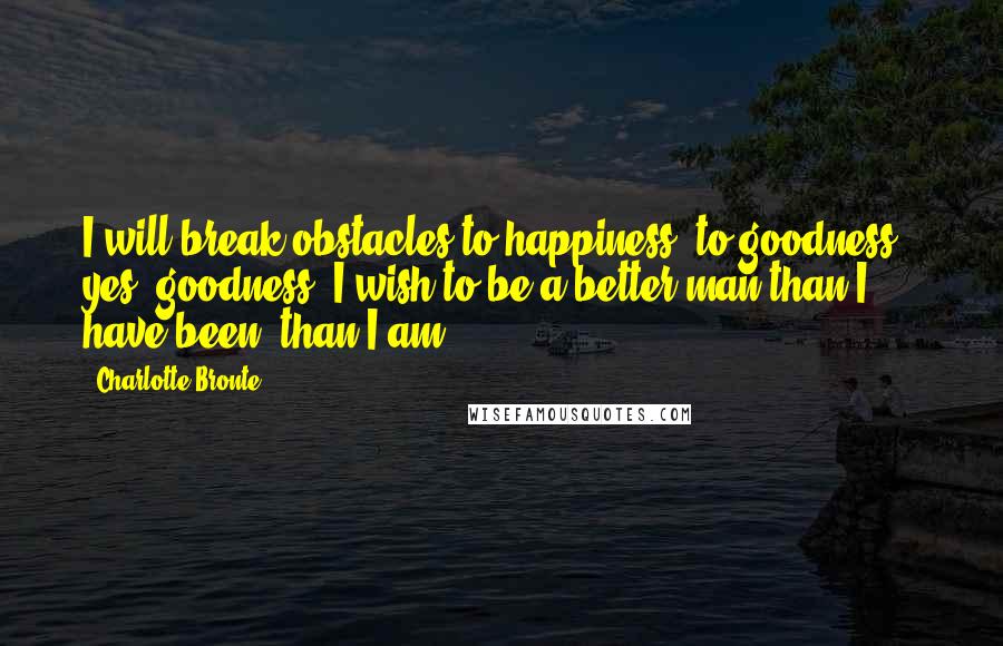Charlotte Bronte Quotes: I will break obstacles to happiness, to goodness - yes, goodness. I wish to be a better man than I have been, than I am