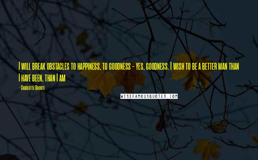 Charlotte Bronte Quotes: I will break obstacles to happiness, to goodness - yes, goodness. I wish to be a better man than I have been, than I am