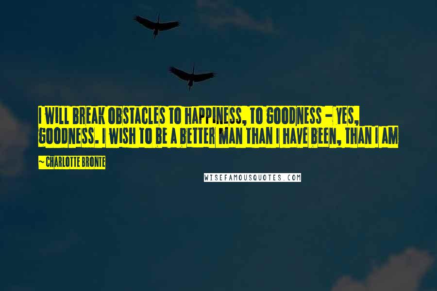 Charlotte Bronte Quotes: I will break obstacles to happiness, to goodness - yes, goodness. I wish to be a better man than I have been, than I am