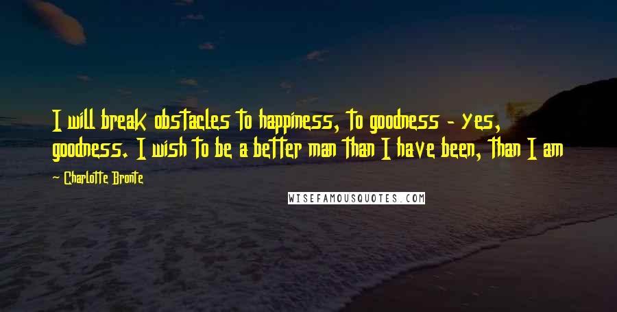 Charlotte Bronte Quotes: I will break obstacles to happiness, to goodness - yes, goodness. I wish to be a better man than I have been, than I am