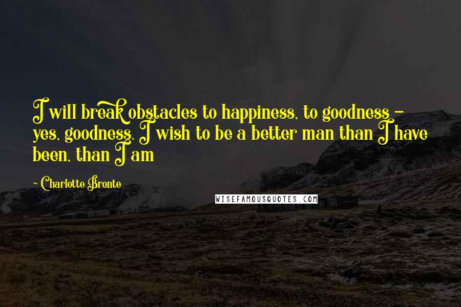 Charlotte Bronte Quotes: I will break obstacles to happiness, to goodness - yes, goodness. I wish to be a better man than I have been, than I am