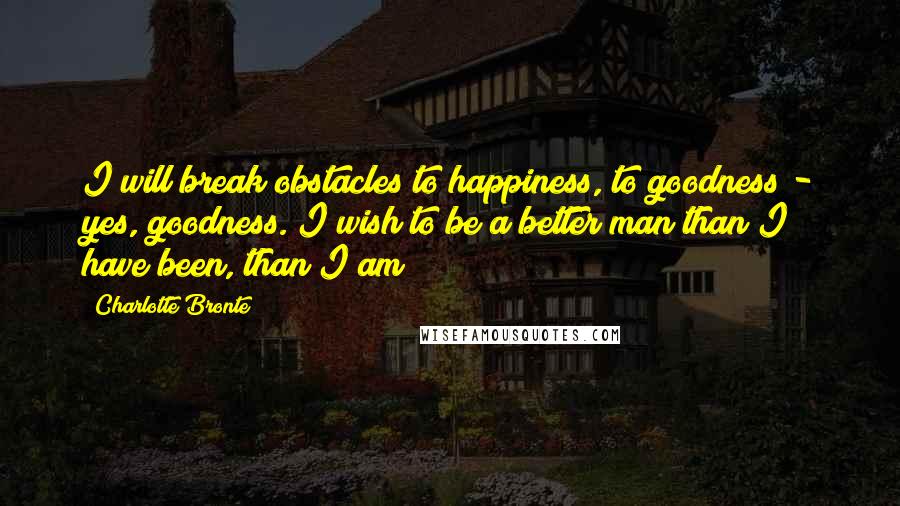 Charlotte Bronte Quotes: I will break obstacles to happiness, to goodness - yes, goodness. I wish to be a better man than I have been, than I am