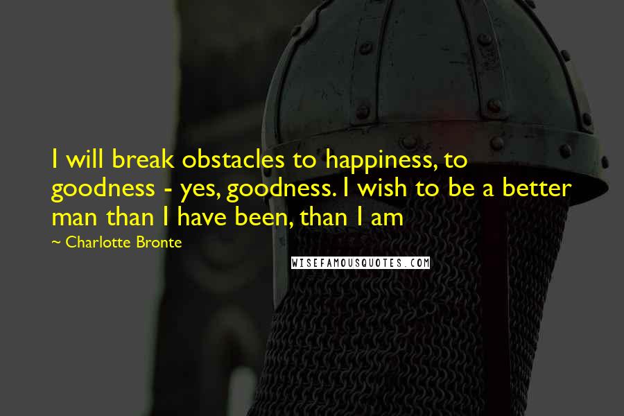 Charlotte Bronte Quotes: I will break obstacles to happiness, to goodness - yes, goodness. I wish to be a better man than I have been, than I am