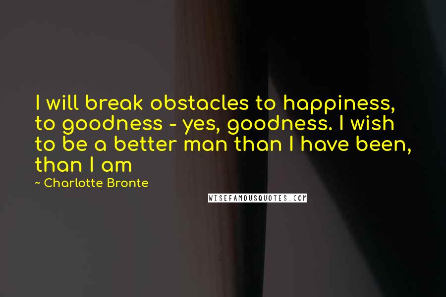 Charlotte Bronte Quotes: I will break obstacles to happiness, to goodness - yes, goodness. I wish to be a better man than I have been, than I am