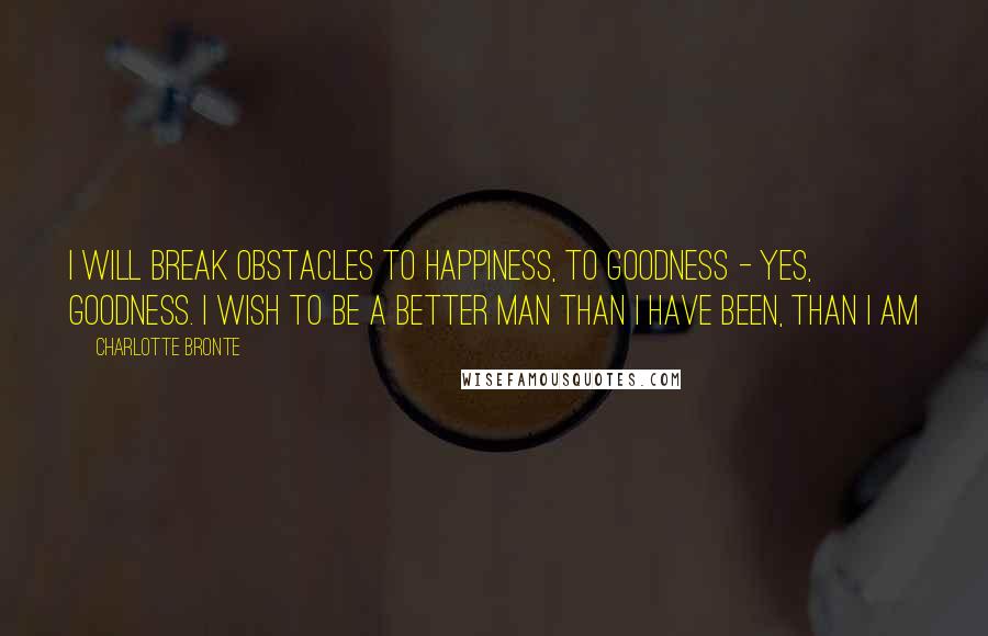 Charlotte Bronte Quotes: I will break obstacles to happiness, to goodness - yes, goodness. I wish to be a better man than I have been, than I am