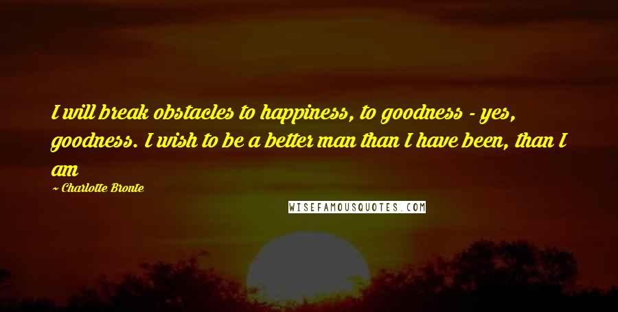 Charlotte Bronte Quotes: I will break obstacles to happiness, to goodness - yes, goodness. I wish to be a better man than I have been, than I am