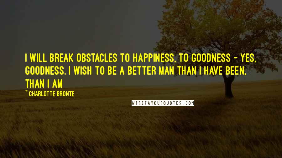 Charlotte Bronte Quotes: I will break obstacles to happiness, to goodness - yes, goodness. I wish to be a better man than I have been, than I am