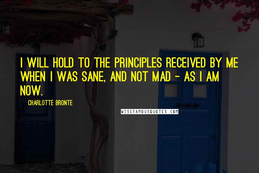 Charlotte Bronte Quotes: I will hold to the principles received by me when I was sane, and not mad - as I am now.