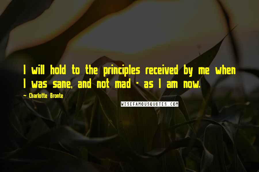 Charlotte Bronte Quotes: I will hold to the principles received by me when I was sane, and not mad - as I am now.