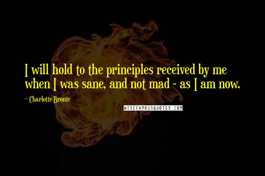 Charlotte Bronte Quotes: I will hold to the principles received by me when I was sane, and not mad - as I am now.