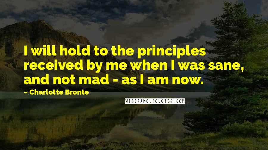 Charlotte Bronte Quotes: I will hold to the principles received by me when I was sane, and not mad - as I am now.