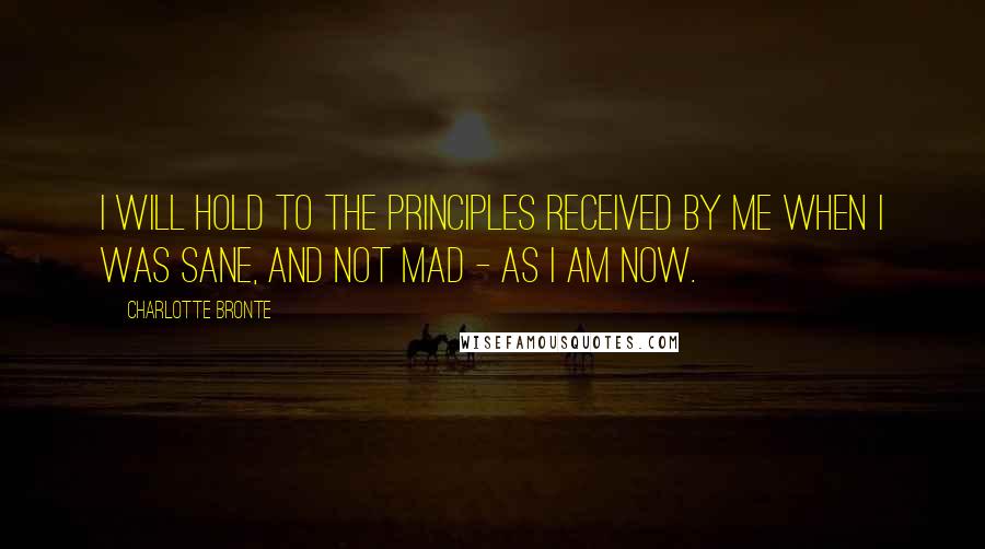 Charlotte Bronte Quotes: I will hold to the principles received by me when I was sane, and not mad - as I am now.