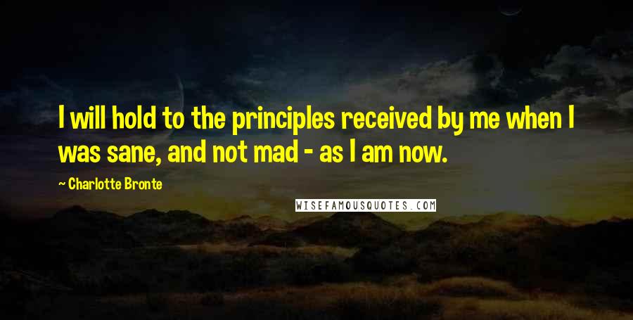 Charlotte Bronte Quotes: I will hold to the principles received by me when I was sane, and not mad - as I am now.