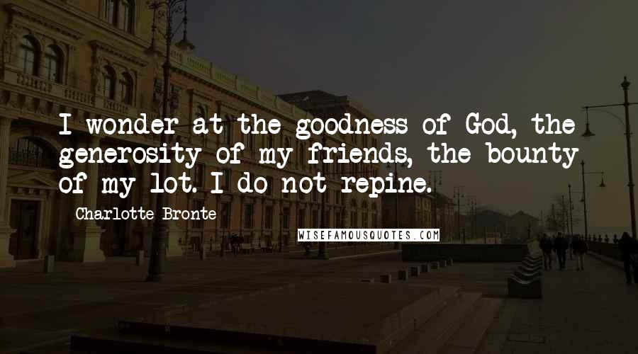 Charlotte Bronte Quotes: I wonder at the goodness of God, the generosity of my friends, the bounty of my lot. I do not repine.