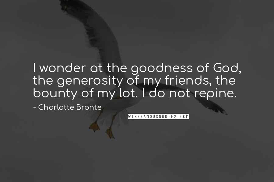 Charlotte Bronte Quotes: I wonder at the goodness of God, the generosity of my friends, the bounty of my lot. I do not repine.