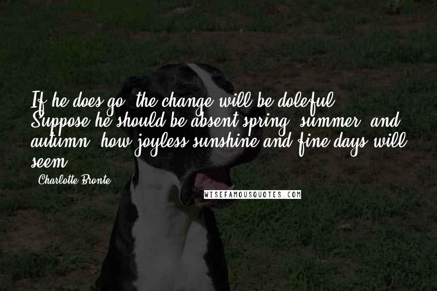 Charlotte Bronte Quotes: If he does go, the change will be doleful. Suppose he should be absent spring, summer, and autumn: how joyless sunshine and fine days will seem!