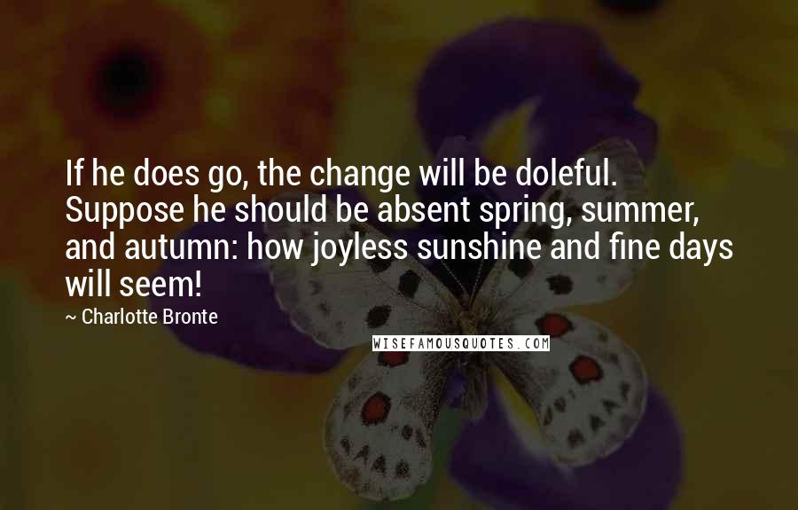 Charlotte Bronte Quotes: If he does go, the change will be doleful. Suppose he should be absent spring, summer, and autumn: how joyless sunshine and fine days will seem!
