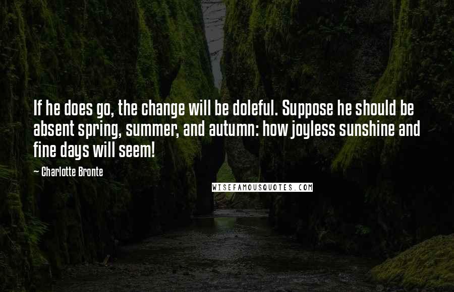 Charlotte Bronte Quotes: If he does go, the change will be doleful. Suppose he should be absent spring, summer, and autumn: how joyless sunshine and fine days will seem!