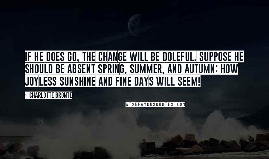 Charlotte Bronte Quotes: If he does go, the change will be doleful. Suppose he should be absent spring, summer, and autumn: how joyless sunshine and fine days will seem!