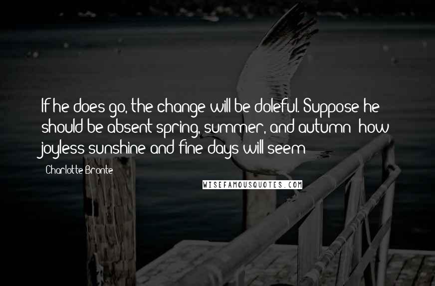 Charlotte Bronte Quotes: If he does go, the change will be doleful. Suppose he should be absent spring, summer, and autumn: how joyless sunshine and fine days will seem!