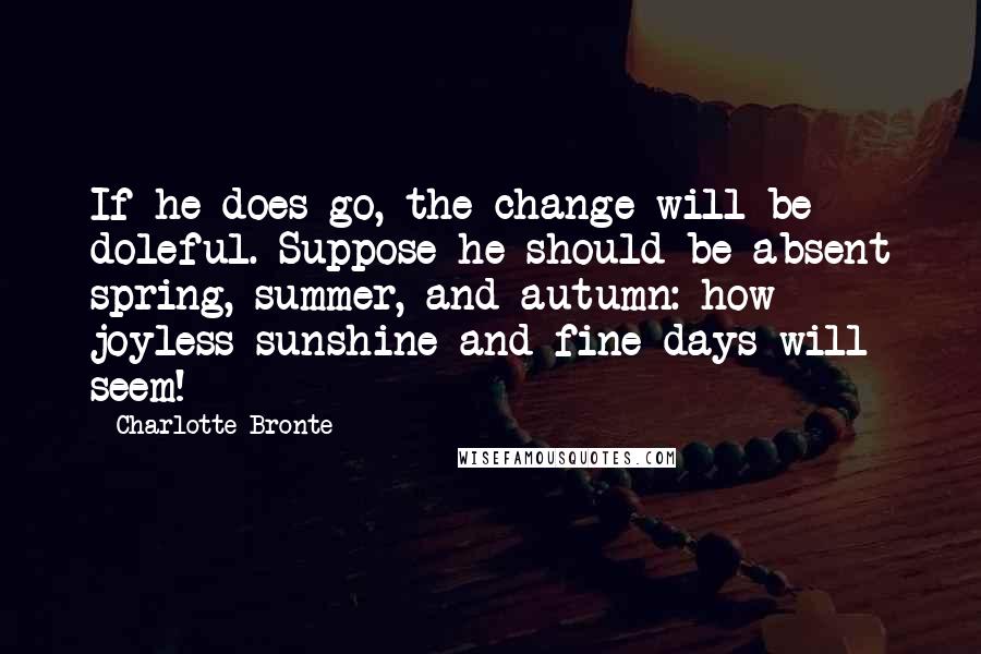 Charlotte Bronte Quotes: If he does go, the change will be doleful. Suppose he should be absent spring, summer, and autumn: how joyless sunshine and fine days will seem!