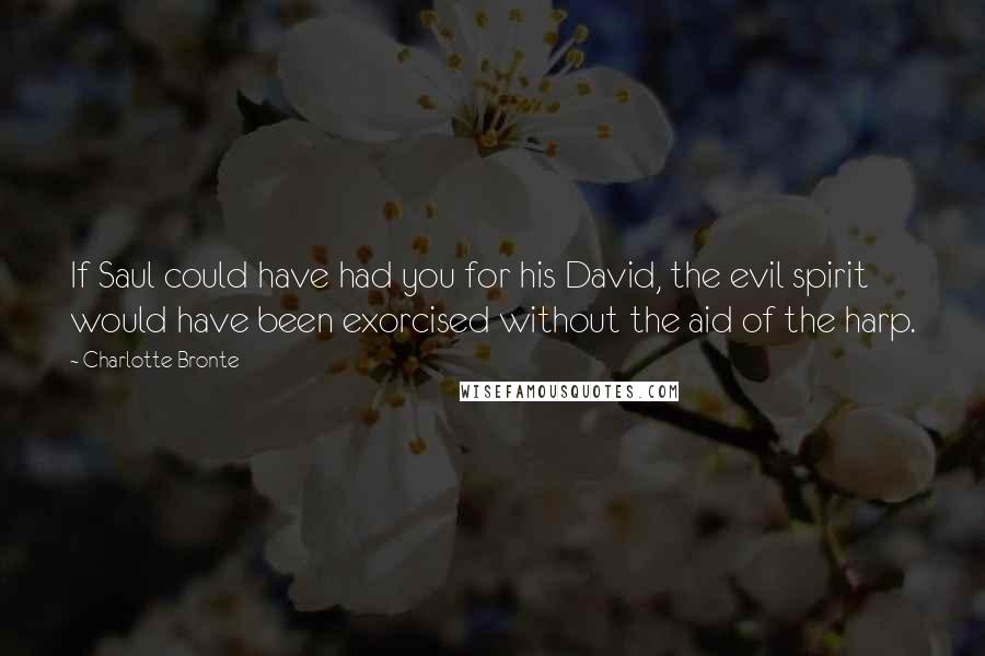 Charlotte Bronte Quotes: If Saul could have had you for his David, the evil spirit would have been exorcised without the aid of the harp.