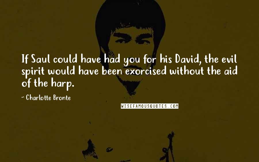 Charlotte Bronte Quotes: If Saul could have had you for his David, the evil spirit would have been exorcised without the aid of the harp.