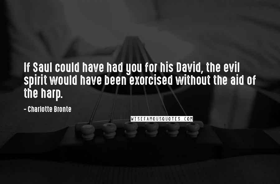 Charlotte Bronte Quotes: If Saul could have had you for his David, the evil spirit would have been exorcised without the aid of the harp.