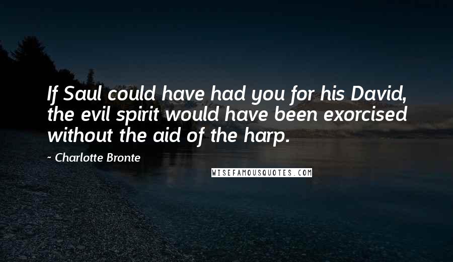 Charlotte Bronte Quotes: If Saul could have had you for his David, the evil spirit would have been exorcised without the aid of the harp.