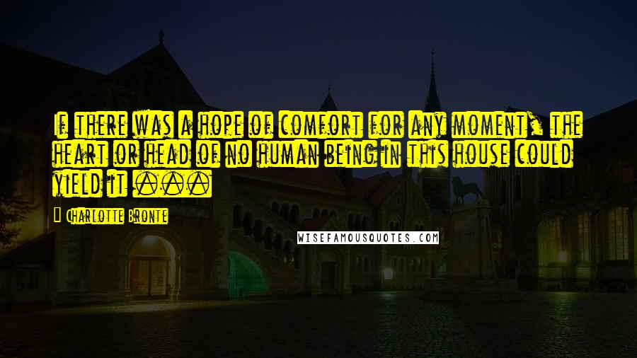 Charlotte Bronte Quotes: If there was a hope of comfort for any moment, the heart or head of no human being in this house could yield it ...