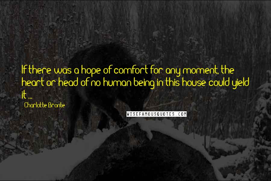 Charlotte Bronte Quotes: If there was a hope of comfort for any moment, the heart or head of no human being in this house could yield it ...