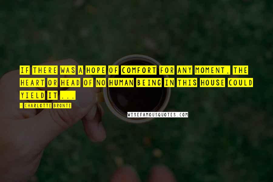 Charlotte Bronte Quotes: If there was a hope of comfort for any moment, the heart or head of no human being in this house could yield it ...