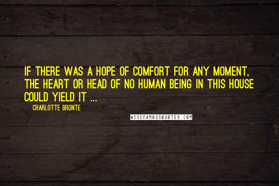 Charlotte Bronte Quotes: If there was a hope of comfort for any moment, the heart or head of no human being in this house could yield it ...