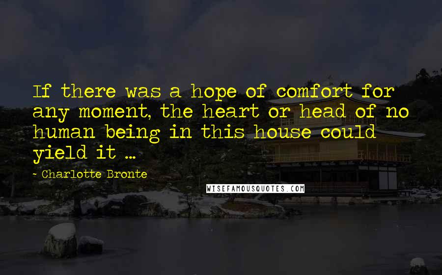 Charlotte Bronte Quotes: If there was a hope of comfort for any moment, the heart or head of no human being in this house could yield it ...