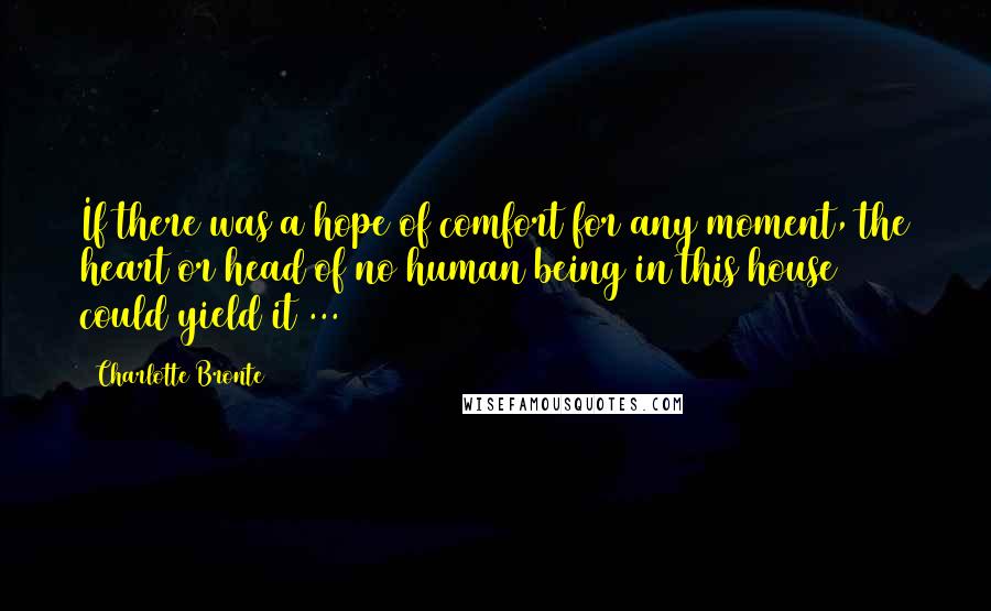 Charlotte Bronte Quotes: If there was a hope of comfort for any moment, the heart or head of no human being in this house could yield it ...