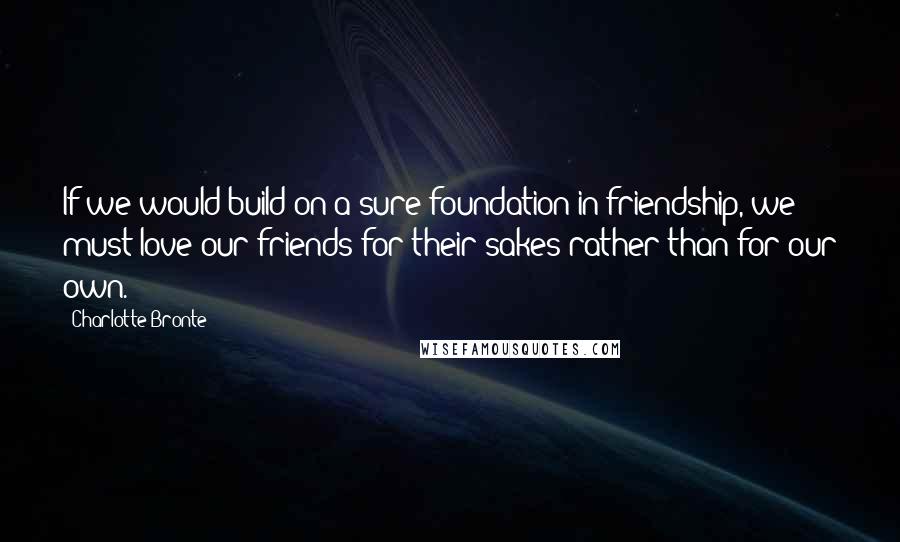 Charlotte Bronte Quotes: If we would build on a sure foundation in friendship, we must love our friends for their sakes rather than for our own.