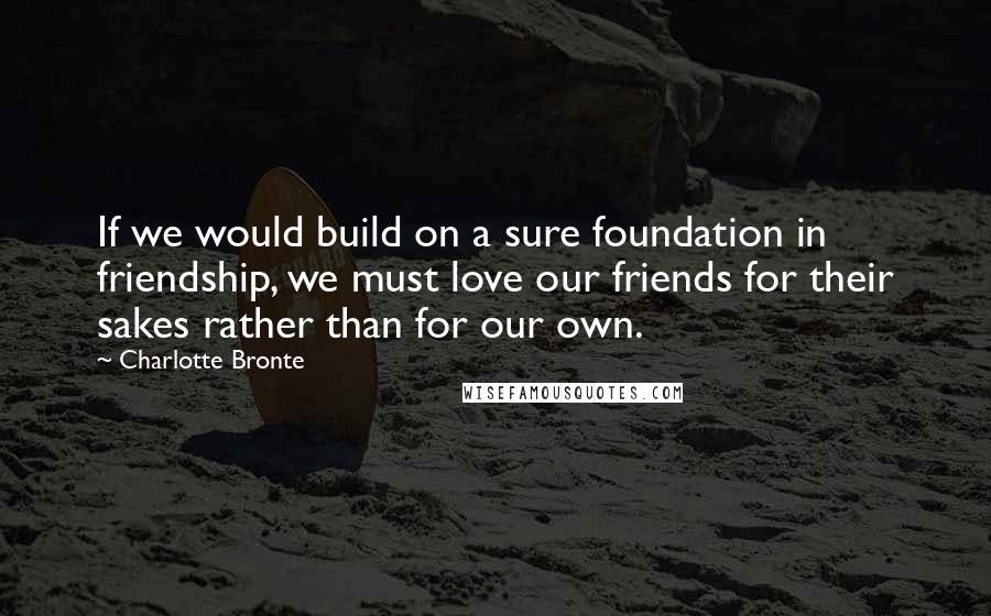 Charlotte Bronte Quotes: If we would build on a sure foundation in friendship, we must love our friends for their sakes rather than for our own.