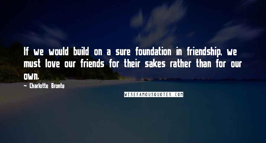 Charlotte Bronte Quotes: If we would build on a sure foundation in friendship, we must love our friends for their sakes rather than for our own.