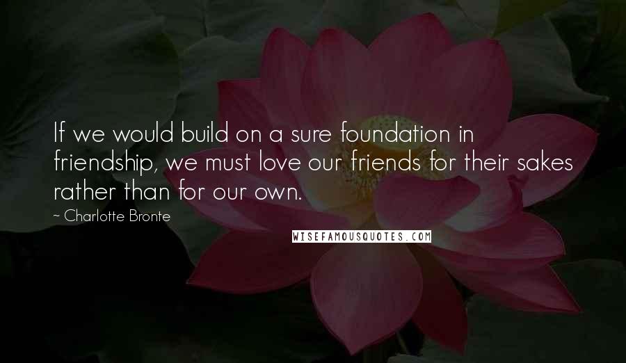 Charlotte Bronte Quotes: If we would build on a sure foundation in friendship, we must love our friends for their sakes rather than for our own.