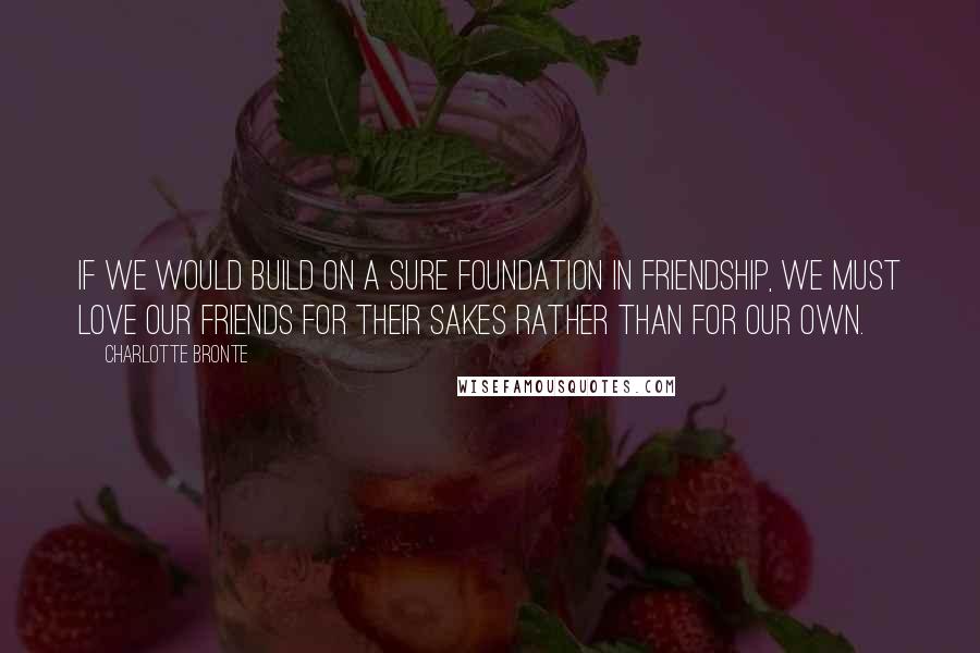 Charlotte Bronte Quotes: If we would build on a sure foundation in friendship, we must love our friends for their sakes rather than for our own.