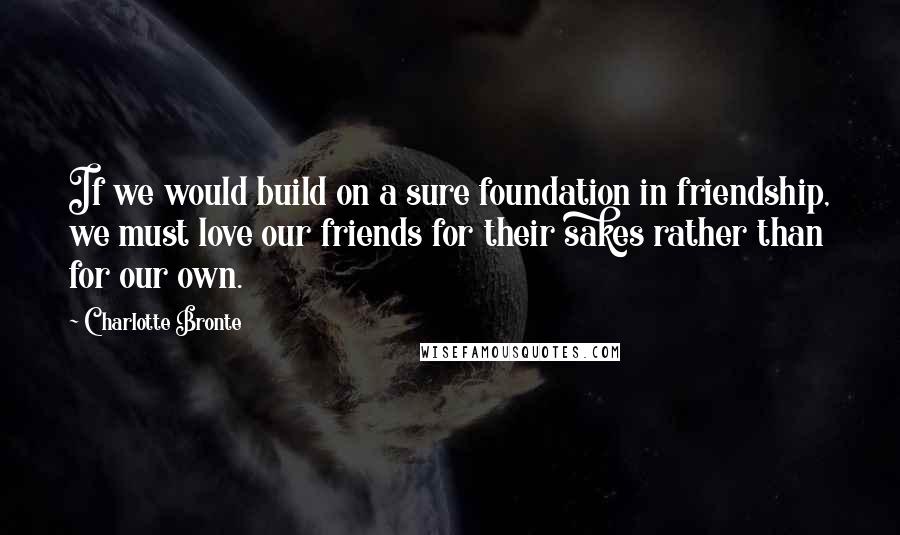 Charlotte Bronte Quotes: If we would build on a sure foundation in friendship, we must love our friends for their sakes rather than for our own.