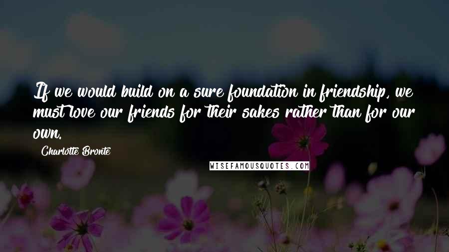 Charlotte Bronte Quotes: If we would build on a sure foundation in friendship, we must love our friends for their sakes rather than for our own.