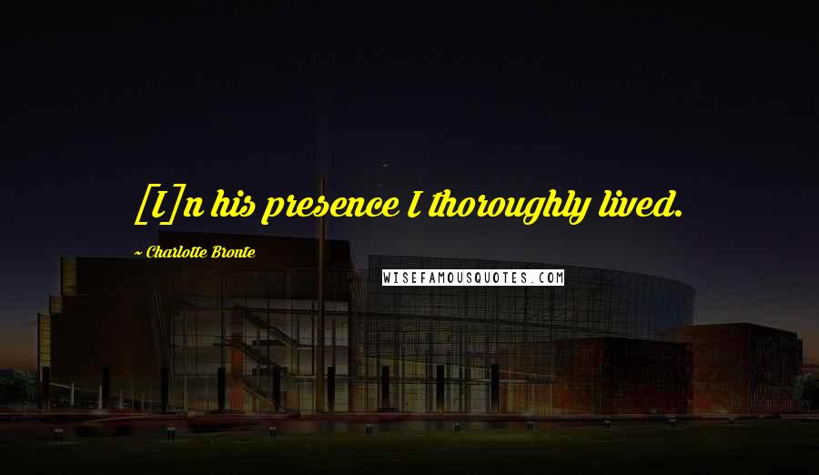 Charlotte Bronte Quotes: [I]n his presence I thoroughly lived.