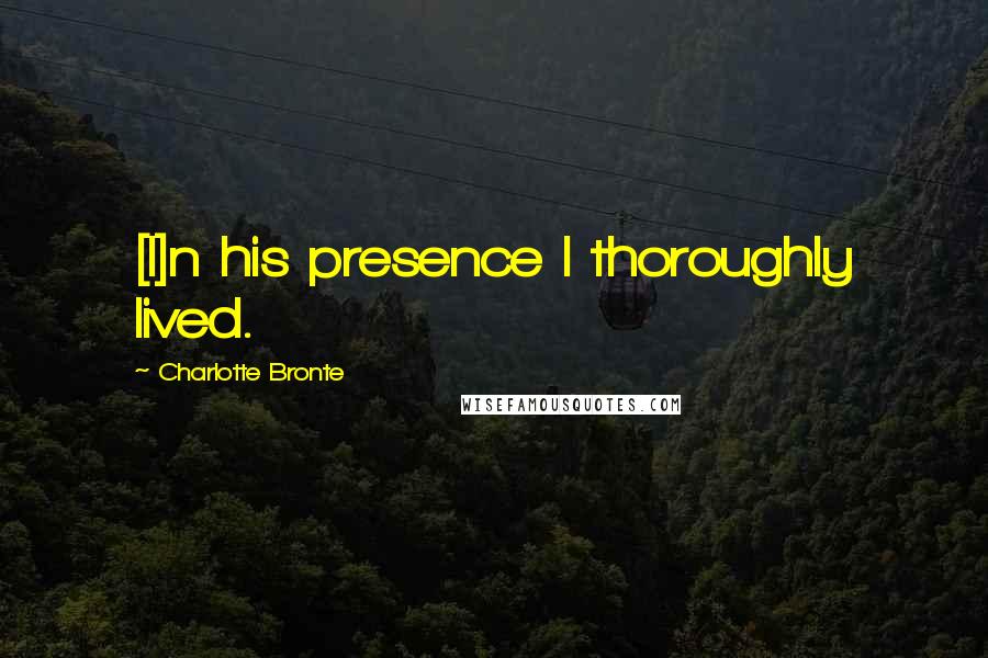 Charlotte Bronte Quotes: [I]n his presence I thoroughly lived.