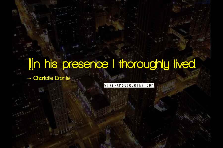 Charlotte Bronte Quotes: [I]n his presence I thoroughly lived.