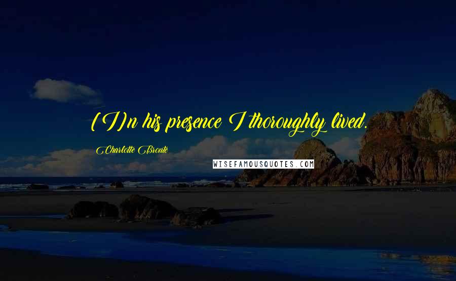 Charlotte Bronte Quotes: [I]n his presence I thoroughly lived.