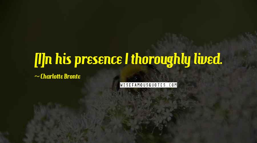 Charlotte Bronte Quotes: [I]n his presence I thoroughly lived.